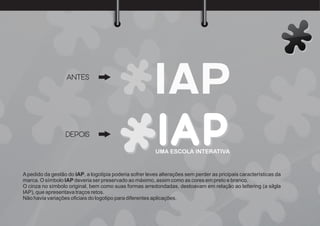 UMA ESCOLA INTERATIVA
ANTES
DEPOIS
A pedido da gestão do IAP, a logotipia poderia sofrer leves alterações sem perder as pricipais características da
marca. O símbolo IAP deveria ser preservado ao máximo, assim como as cores em preto e branco.
O cinza no símbolo original, bem como suas formas arredondadas, destoavam em relação ao lettering (a silgla
IAP), que apresentava traços retos.
Não havia variações oﬁciais do logotipo para diferentes aplicações.
 