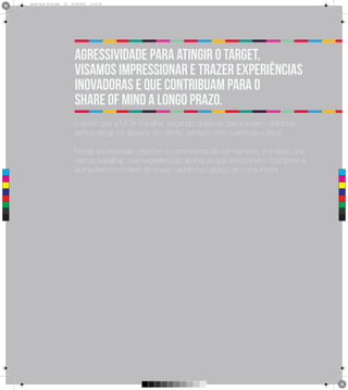 Brand Book 05-06.pdf   15   05/06/2012   12:25:34




                                    Agressividade para atingir o target,
                                    visamos impressionar e trazer experiências
                                    inovadoras e que contribuam para o
                                    share of mind a longo prazo.
                                   É assim que a MOB trabalha, traçando objetivos claros e bem definidos,
                                   vamos atingir os desejos do cliente, sempre com coerência e ética.

                                    Novas experiências, marcam a consciência do ser humano, e é nisso que
                                    vamos trabalhar, criar experiências de marca que emocionem, mobilizem e
 C                                  aumentem o mindset do nosso cliente na cabeça do consumidor.
 M



 Y



CM



MY



CY



CMY



 K
 