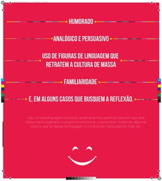 4 1
      Brand Book 05-06.pdf   17   05/06/2012   12:25:34




                                                                Humorado

                                                          analógico e persuasivo

                                               uso de figuras de linguagem que
                                                retratem a cultura de massa

                                                              familiaridade
 C



 M



 Y



CM



MY



CY



CMY



 K                           e, em alguns casos que busquem a reflexão.

                       Aqui, a nossa linguagem e postura, geralmente nós usaremos este tom que será
                      nossa marca registrada, buscaremos emocionar, conscientizar, ironizar em algumas
                         vezes e usar as figuras de linguagem e a cultura de massa para ter mais voz.
 