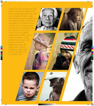 6 1
      Brand Book 05-06.pdf   19   05/06/2012   12:25:40




      A Mob procura posicionar seu olhar
      para o horizonte, enxergando que
      tudo a nossa volta possui vida, seja
      ele um objeto animado ou não.
      Nós tentamos traduzir experiências
      em nossas criações e buscamos
      inspiração em momentos como
      o sorriso de uma vida que esta
      por começar, a simplicidade de
      uma criança em enxergar o
      mundo como um gigante.
      Mas também analisar com a
      certeza de alguém que já
      experimentou o que é viver
      e sobre tudo com a
      sabedoria de ouvir, de
 C
      saber sentir o que as
      pessoas a nossa voltam
 M



 Y



CM    querem nos dizer com
MY



CY
      um simples olhar.
CMY



 K
 