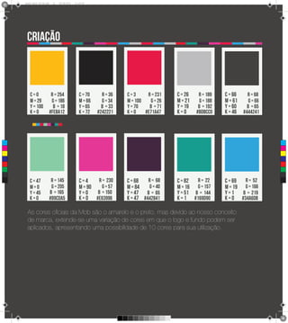 8
      Brand Book 05-06.pdf   21   05/06/2012   12:25:40




       criação



          c=0             R = 254                 c = 70     R = 36   c=3      R = 231   c = 26    R = 189    c = 66   R = 68
          m = 29          G = 186                 m = 66     G = 34   m = 100   G = 26   m = 21     G = 188   m = 61    G = 66
          y = 100          B = 18                 y = 65     B = 33   y = 70    B = 71   y = 19    B = 192    y = 60   B = 65
          k=0            #feba12                  k = 72   #242221    k=0     #e71a47    k=0      #bdbcc0     k = 46 #444241



 C



 M



 Y



CM



MY



CY



CMY



 K
         c = 47           R = 145                 c=4    R = 230      c = 68   R = 68    c = 82  R = 22       c = 69  R = 52
         m=0              G = 205                 m = 90   G = 57     m = 84   G = 40    m = 16 G = 157       m = 19 G = 166
         y = 45          B = 165                  y=0    B = 150      y = 47 B = 65      y = 51 B = 144       y=1    B = 219
         k=0             #89cda5                  k = 0 #e63996       k = 47 #442841     k = 1 #169d90        k = 0 #34a6db

       As cores oficiais da Mob são o amarelo e o preto, mas devido ao nosso conceito
       de marca, extende-se uma variação de cores em que o logo e fundo podem ser
       aplicados, apresentando uma possibilidade de 10 cores para sua utilização.
 