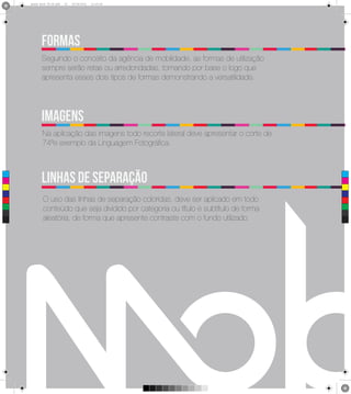 2
      Brand Book 05-06.pdf   25   05/06/2012   12:25:40




             FORMAS
             Seguindo o conceito da agência de mobilidade, as formas de utilização
             sempre serão retas ou arredondadas, tomando por base o logo que
             apresenta esses dois tipos de formas demonstrando a versatilidade.




             imagens
             Na aplicação das imagens todo recorte lateral deve apresentar o corte de
             74ºe exemplo da Linguagem Fotográfica.



             linhas de separação
 C



 M



 Y



CM



MY
              O uso das linhas de separação coloridas, deve ser aplicado em todo
CY



CMY
              conteúdo que seja dividido por categoria ou título e subtítulo de forma
 K            aleatória, de forma que apresente contraste com o fundo utilizado.
 