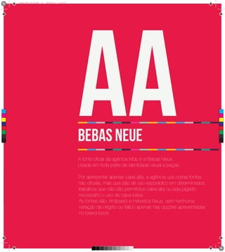4
      Brand Book 05-06.pdf   27   05/06/2012   12:25:40




 C



 M



 Y



CM



MY



CY



CMY



 K
                                                          Aa
                                                          BEBAS Neue
                                                          A fonte oficial da agência Mob é a Bebas Neue.
                                                          Usada em toda parte de identidade visual e peças.

                                                          Por apresentar apenas caixa alta, a agência usa outras fontes
                                                          não oficiais, mas que são de uso exporádico em determinados
                                                          trabalhos que não são permitidos caixa alta ou seja julgado
                                                          necessário o uso de caixa baixa
                                                          As fontes são: Antipasto e Helvetica Neue, sem nenhuma
                                                          variação de negrito ou itálico apenas nas opções apresentadas
                                                          no brand book.
 