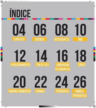 Brand Book 05-06.pdf   4   05/06/2012   12:25:34




        índice
               04 06 08 10
                   conceito                              agência      integrantes       DNA




                12 14 16 18
 C



 M



 Y



CM



MY



CY



CMY



 K




           posicionamento                                tom de voz    linguagem        cores
                                                                      fotográfica



                20 22 24 26
      padrão cromático                                   formas       tipografia      família
                                                                                    tipográfica
 