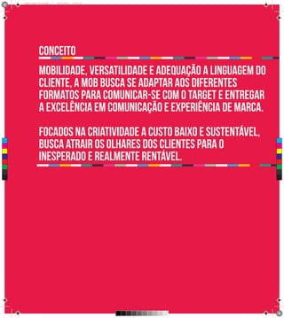 Brand Book 05-06.pdf   7   05/06/2012   12:25:34




                 conceito
                 mobilidade, versatilidade e adequação a linguagem do
                 cliente, a MOB busca se adaptar aos diferentes
                 formatos para comunicar-se com o target e entregar
                 a excelência em comunicação e experiência de marca.
                 Focados na criatividade a custo baixo e sustentável,
                 busca atrair os olhares dos clientes para o
 C



 M




                 inesperado e realmente rentável.
 Y



CM



MY



CY



CMY



 K
 