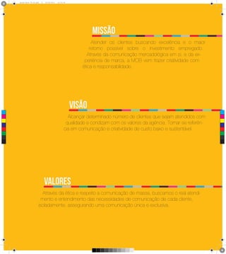 Brand Book 05-06.pdf   9   05/06/2012   12:25:34




                                                                 missão
                                                                 Atender os clientes buscando excelência e o maior
                                                                retorno possível sobre o investimento empregado.
                                                               Através da comunicação mercadológica em si, e da ex-
                                                             periência de marca, a MOB vem trazer criatividade com
                                                            ética e responsabilidade.




 C
                                                         Visão
 M
                                                      Alcançar determinado número de clientes que sejam atendidos com
                                                     qualidade e condizam com os valores da agência. Tornar-se referên-
 Y



CM



MY
                                                    cia em comunicação e criatividade de custo baixo e sustentável.
CY



CMY



 K




                                 Valores
                            Através da ética e respeito a comunicação de massa, buscamos o real atendi-
                           mento e entendimento das necessidades de comunicação de cada cliente,
                         isoladamente, assegurando uma comunicação única e exclusiva.
 