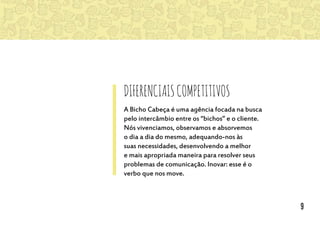 DiferenciaisCompetitivos
A Bicho Cabeça é uma agência focada na busca
pelo intercâmbio entre os “bichos” e o cliente.
Nós vivenciamos, observamos e absorvemos
o dia a dia do mesmo, adequando-nos às
suas necessidades, desenvolvendo a melhor
e mais apropriada maneira para resolver seus
problemas de comunicação. Inovar: esse é o
verbo que nos move.
9
 