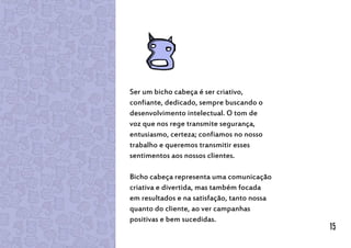 Ser um bicho cabeça é ser criativo,
confiante, dedicado, sempre buscando o
desenvolvimento intelectual. O tom de
voz que nos rege transmite segurança,
entusiasmo, certeza; confiamos no nosso
trabalho e queremos transmitir esses
sentimentos aos nossos clientes.
Bicho cabeça representa uma comunicação
criativa e divertida, mas também focada
em resultados e na satisfação, tanto nossa
quanto do cliente, ao ver campanhas
positivas e bem sucedidas.
15
 
