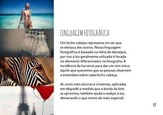 Um bicho cabeça representa um ser que
se destaca dos outros. Nossa linguagem
fotográfica é baseada na ideia de destaque,
por isso a luz geralmente utilizada é focada
no elemento diferenciador na fotografia. A
incidência da luz serve para dar um tom único
àquilo que queremos que as pessoas observem
e entendam sobre cada bicho cabeça.
As cores mais escuras e cinzentas, aplicadas
em dégradé a medida que a borda da foto
se aproxima, também ajuda a realçar a luz,
destacando o que temos de mais especial.
LinguagemFotográfica
17
 