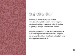 SignificadodasCores
As cores da Bicho Cabeça são fortes e
representativas, aplicadas em tom suave para
não dar ideia de agressividade, além de facilitar
a aplicação do logo em diferentes fundos.
O bordô, nossa cor principal, significa segurança
e se encaixa perfeitamente com nossa proposta
de ter uma identidade visual mais animada. É uma
cor de presença e impacto.
19
 