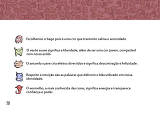 Escolhemos o bege pois é uma cor que transmite calma e serenidade
O verde suave significa a liberdade, além de ser uma cor jovem, compatível
com nosso estilo.
O amarelo suave cria efeitos divertidos e significa descontração e felicidade.
Respeito e intuição são as palavras que definem o lilás utilizado em nossa
identidade.
O vermelho, a mais conhecida das cores, significa energia e transparece
confiança e poder.
20
 