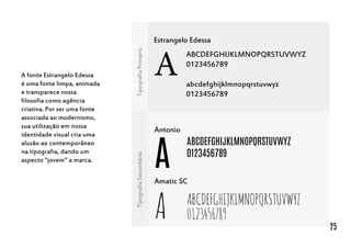 Estrangelo Edessa
A
ABCDEFGHIJKLMNOPQRSTUVWYZ
0123456789
abcdefghijklmnopqrstuvwyz
0123456789
Antonio
A
ABCDEFGHIJKLMNOPQRSTUVWYZ
0123456789
Amatic SC
A ABCDEFGHIJKLMNOPQRSTUVWYZ
0123456789
TipografiaPrimáriaTipografiaSecundária
A fonte Estrangelo Edessa
é uma fonte limpa, animada
e transparece nossa
filosofia como agência
criativa. Por ser uma fonte
associada ao modernismo,
sua utilização em nossa
identidade visual cria uma
alusão ao contemporâneo
na tipografia, dando um
aspecto “jovem” a marca.
25
 