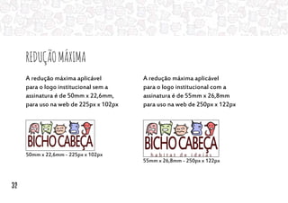 ReduçãoMáxima
50mm x 22,6mm - 225px x 102px
55mm x 26,8mm - 250px x 122px
A redução máxima aplicável
para o logo institucional sem a
assinatura é de 50mm x 22,6mm,
para uso na web de 225px x 102px
A redução máxima aplicável
para o logo institucional com a
assinatura é de 55mm x 26,8mm
para uso na web de 250px x 122px
32
 