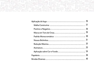 Aplicação do logo
Malha Construtiva
Positivo e Negativo
Marca em Tons de Cinza
Padrão Monocromático
Nossos Bichinhos
Redução Máxima
Assinatura
Aplicação sobre Cor e Fundo
Papelaria
Brindes Diversos
26
27
28
29
30
31
32
33
34
36
40
 