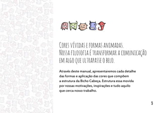 Coresvívidaseformasanimadas.
Nossafilosofiaétransformaracomunicação
emalgoqueultrapasseobelo.
Através deste manual, apresentaremos cada detalhe
das formas e aplicação das cores que compõem
a estrutura da Bicho Cabeça. Estrutura essa movida
por nossas motivações, inspirações e tudo aquilo
que cerca nosso trabalho.
5
 