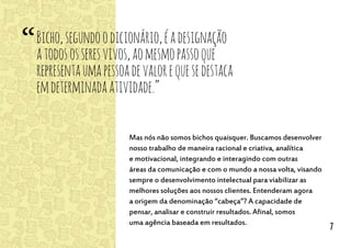 Mas nós não somos bichos quaisquer. Buscamos desenvolver
nosso trabalho de maneira racional e criativa, analítica
e motivacional, integrando e interagindo com outras
áreas da comunicação e com o mundo a nossa volta, visando
sempre o desenvolvimento intelectual para viabilizar as
melhores soluções aos nossos clientes. Entenderam agora
a origem da denominação “cabeça”? A capacidade de
pensar, analisar e construir resultados. Afinal, somos
uma agência baseada em resultados.
Bicho,segundoodicionário,éadesignação
atodososseresvivos,aomesmopassoque
representaumapessoadevalorequesedestaca
emdeterminadaatividade.”
“
7
 