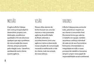 Missão
A agência Bicho Cabeça
tem como principal objetivo
desenvolver projetos com
dedicação, excelência e
qualidade a fim de solucionar
qualquer que seja o problema
de comunicação dos nossos
clientes, sempre prezando
pela relação custo – benefício,
satisfazendo tanto cliente
quanto agência.
visão Valores
Nossos olhos atentos de
bichos buscam ser uma das
maiores e mais premiadas
agências de publicidade
do Brasil, obtendo o
reconhecimento como uma
agência criativa e observando
nossas soluções de comunicação
inovando e melhorando a vida
do cliente, tudo isso através
de nosso esforço.
A Bicho Cabeça preza, acima de
tudo, pela ética e respeito ao
seu cliente e consumidor final.
Da mesma forma que valoriza
o trabalho em equipe, também
reconhece o esforço individual
de cada um de seus funcionários.
Estimamos a honestidade e a
integridade em todo o nosso
processo de trabalho e buscamos
sempre cumprir nosso papel de
responsabilidade social e ambiental.
8
 