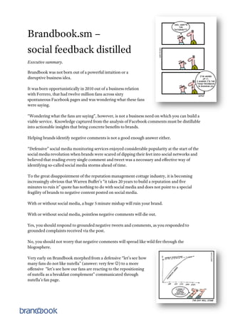 Brandbook.sm –
social feedback distilled
Executive summary.

Brandbook was not born out of a powerful intuition or a
disruptive business idea.

It was born opportunistically in 2010 out of a business relation
with Ferrero, that had twelve million fans across sixty
spontaneous Facebook pages and was wondering what these fans
were saying.

“Wondering what the fans are saying”, however, is not a business need on which you can build a
viable service. Knowledge captured from the analysis of Facebook comments must be distillable
into actionable insights that bring concrete benefits to brands.

Helping brands identify negative comments is not a good enough answer either.

“Defensive” social media monitoring services enjoyed considerable popularity at the start of the
social media revolution when brands were scared of dipping their feet into social networks and
believed that reading every single comment and tweet was a necessary and effective way of
identifying so-called social media storms ahead of time.

To the great disappointment of the reputation management cottage industry, it is becoming
increasingly obvious that Warren Buffet’s “it takes 20 years to build a reputation and five
minutes to ruin it” quote has nothing to do with social media and does not point to a special
fragility of brands to negative content posted on social media.

With or without social media, a huge 5 minute mishap will ruin your brand.

With or without social media, pointless negative comments will die out.

Yes, you should respond to grounded negative tweets and comments, as you responded to
grounded complaints received via the post.

No, you should not worry that negative comments will spread like wild fire through the
blogosphere.

Very early on Brandbook morphed from a defensive “let’s see how
many fans do not like nutella” (answer: very few ) to a more
offensive “let’s see how our fans are reacting to the repositioning
of nutella as a breakfast complement” communicated through
nutella’s fan page.



                                                                                                   1
 