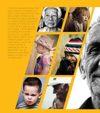 A Mob procura posicionar seu olhar
para o horizonte, enxergando que
tudo a nossa volta possui vida, seja
ele um objeto animado ou não.
Nós tentamos traduzir experiências
em nossas criações e buscamos
inspiração em momentos como
o sorriso de uma vida que esta
por começar, a simplicidade de
uma criança em enxergar o
mundo como um gigante.
Mas também analisar com a
certeza de alguém que já
experimentou o que é viver
e sobre tudo com a
sabedoria de ouvir, de
saber sentir o que as
pessoas a nossa voltam
querem nos dizer com
um simples olhar.
 