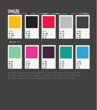 criação



 c=0               c = 70            c=3               c = 26            c = 66
 m = 29            m = 66            m = 100           m = 21            m = 61
 y = 100           y = 65            y = 70            y = 19            y = 60
 k=0               k = 72            k=0               k=0               k = 46




c = 47             c=4               c = 68            c = 82            c = 69
m=0                m = 90            m = 84            m = 16            m = 19
y = 45             y=0               y = 47            y = 51            y=1
k=0                k=0               k = 47            k=1               k=0

As cores oficiais da Mob são o amarelo e o preto, mas devido ao nosso conceito
de marca, extende-se uma variação de cores em que o logo e fundo podem ser
aplicados, apresentando uma possibilidade de 10 cores para sua utilização.
 