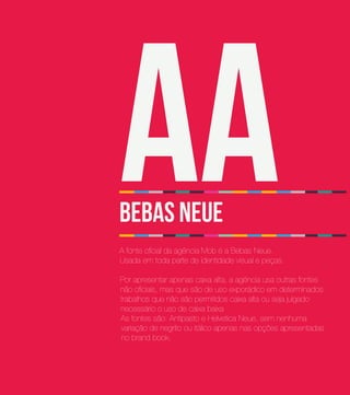 Aa
BEBAS Neue
A fonte oficial da agência Mob é a Bebas Neue.
Usada em toda parte de identidade visual e peças.

Por apresentar apenas caixa alta, a agência usa outras fontes
não oficiais, mas que são de uso exporádico em determinados
trabalhos que não são permitidos caixa alta ou seja julgado
necessário o uso de caixa baixa
As fontes são: Antipasto e Helvetica Neue, sem nenhuma
variação de negrito ou itálico apenas nas opções apresentadas
no brand book.
 