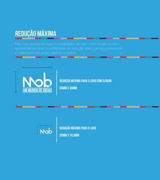 0
    redução máxima
    Pelo logo apresentar duas possibilidades de uso - com slogan ou sem-
    apresentamos duas possibilidades de redução para que seja preservada
    a legibilidade nas peças gráficas e digitais




                                redução máxima para o logo com slogan
                                50mm x 36mm




                                redução máxima para o logo
                                20mm x 10,5mm
 
