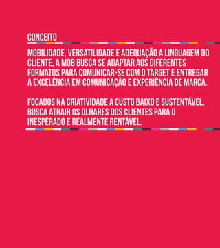 conceito
mobilidade, versatilidade e adequação a linguagem do
cliente, a MOB busca se adaptar aos diferentes
formatos para comunicar-se com o target e entregar
a excelência em comunicação e experiência de marca.
Focados na criatividade a custo baixo e sustentável,
busca atrair os olhares dos clientes para o
inesperado e realmente rentável.
 