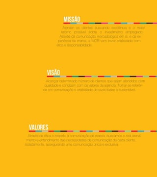 missão
                          Atender os clientes buscando excelência e o maior
                         retorno possível sobre o investimento empregado.
                        Através da comunicação mercadológica em si, e da ex-
                      periência de marca, a MOB vem trazer criatividade com
                     ética e responsabilidade.




              Visão
              Alcançar determinado número de clientes que sejam atendidos com
             qualidade e condizam com os valores da agência. Tornar-se referên-
            cia em comunicação e criatividade de custo baixo e sustentável.




  Valores
   Através da ética e respeito a comunicação de massa, buscamos o real atendi-
  mento e entendimento das necessidades de comunicação de cada cliente,
isoladamente, assegurando uma comunicação única e exclusiva.
 
