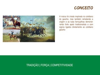 Conceito
                        A marca foi criada inspirada no cotidiano
                        do gaúcho, mas também remetendo a
                        origem e as lutas farroupilhas demonst-
                        rando forte apelo tradicionalista e com
                        signos ligados diretamente ao cotidiano
                        gaúcho




TRADIÇÃO | FORÇA | COMPETITIVIDADE
 