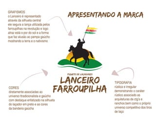 GRAFISMOS
o Lanceiro é representado             Apresentando a marca
através da silhueta central
ele segura a lança utilizada pelos
farroupilhas na revolução e logo
atraz está o por do sol e a forma
que faz alusão ao pampa gaúcho
mostrando a terra e o nativismo




                                                  TIPOGRAFIA
CORES                                             rústica e irregular
diretamente associadas ao                         demonstrando o caráter
universo ttradicionalista e gaúcho                rústico associado as
com destaque enfatizado na silhueta               arquiteturas de ctg’s e
do laçador em preto e as cores                    ranchos bem como o próprio
da bandeira gaúcha                                universo competitivo dos tiros
                                                  de laço
 