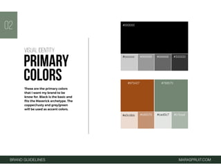 BRAND GUIDELINES MARASPRUIT.COM
#000000
#cccccc #999999 #666666 #333333
#975427 #768575
#e0cdbb #b89376 #cad0c7 #b1baaf
02
These are the primary colors
that I want my brand to be
know for. Black is the basic and
ﬁts the Maverick archetype. The
copper/rusty and grey/green
will be used as accent colors.
VISUAL IDENTITY
PRIMARY
COLORS
 