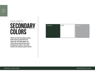 BRAND GUIDELINES MARASPRUIT.COM
#26352a #ffffff #a6a9aa
02
These are the secondary colors
that I want my brand to be
know for. The dark green an
with will be used as font and
background colors. The silver
accent can only be used in print.
VISUAL IDENTITY
SECONDARY
COLORS
 