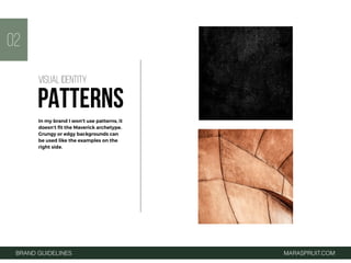 BRAND GUIDELINES MARASPRUIT.COM
02
In my brand I won't use patterns, it
doesn’t ﬁt the Maverick archetype.
Grungy or edgy backgrounds can
be used like the examples on the
right side.
VISUAL IDENTITY
PATTERNS
 