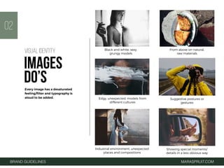 BRAND GUIDELINES MARASPRUIT.COM
Black and white, sexy,
grungy models
From above on natural,
raw materials
Edgy, unexpected, models from
different cultures
Suggestive postures or
gestures
02
Industrial environment, unexpected
places and compositions
Showing special moments/
details in a less obvious way
Every image has a desaturated
feeling/ﬁlter and typography is
aloud to be added.
VISUAL IDENTITY
IMAGES
DO’S
 