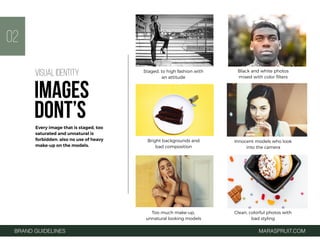 Clean, colorful photos with
bad styling
Innocent models who look
into the camera
Bright backgrounds and
bad composition
Staged, to high fashion with
an attitude
Black and white photos
mixed with color ﬁlters
BRAND GUIDELINES MARASPRUIT.COM
02
Too much make-up,
unnatural looking models
Every image that is staged, too
saturated and unnatural is
forbidden. also no use of heavy
make-up on the models.
VISUAL IDENTITY
IMAGES
DONT’S
 