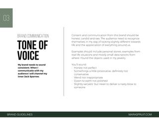 BRAND GUIDELINES MARASPRUIT.COM
03
Content and communication from this brand should be
honest, candid and raw. The audience need to recognize
themselves in my way of looking slightly different towards
life and the appreciation of everything around us.
Examples should include personal stories, examples from
real life situations and mostly small descriptions from
where I found the objects used in my jewelry.
You’ll sound:
• Honest not perfect
• Somethings a little provocative, deﬁnitely not
conservative
• Weird not inappropriate
• Down-to-earth not polished
• Slightly sarcastic but never to deliver a nasty blow to
someone
BRAND COMMUNICATION
TONE OF
VOICEMy brand needs to sound
consistent. When I
communicatie with my
audience I will channel my
inner Jack Sparrow.
 