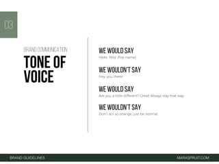 BRAND GUIDELINES MARASPRUIT.COM
03
WE WOULD SAY
Hello ‘Mila’ (ﬁrst name)
WE WOULDN’T SAY
Hey, you there!
WE WOULD SAY
Are you a little different? Great! Always stay that way.
WE WOULDN’T SAY
Don’t act so strange, just be normal.
BRAND COMMUNICATION
TONE OF
VOICE
 