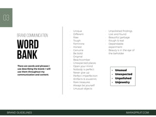 • Unique
• Different
• Raw
• Tough
• Feminine
• Honest
• Genuine
• Be bold
• Original
• Beachcomber
• Unexpected places
• Open your mind
• Nobody is perfect
• Never give up
• Perfect imperfection
• Artifacts & souvenirs
• Rare treasures
• Always be yourself
• Unusual objects
• Unpolished ﬁndings
• Lost and found
• Beautiful garbage
• Rough & real
• Dependable
experiment
• Beauty is in the eye of
the beholder
03
BRAND GUIDELINES MARASPRUIT.COM
BRAND COMMUNICATION
WORD
BANK
There are words and phrases I
use describing the brand. I will
use them throughout my
communication and content.
• Unusual
• Unexpected
• Unpolished
• Unjewelry
 