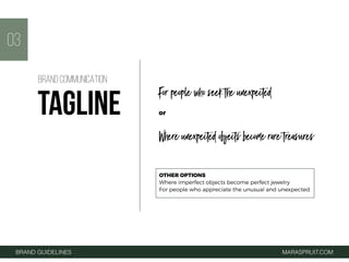 For people who seek the unexpected
or
Where unexpected objects become rare treasures
03
BRAND GUIDELINES MARASPRUIT.COM
BRAND COMMUNICATION
TAGLINE
OTHER OPTIONS
Where imperfect objects become perfect jewelry
For people who appreciate the unusual and unexpected
 