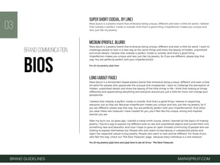 SUPER SHORT (SOCIAL, BY LINE)
Mara Spruit is a jewelry brand that embraces being unique, different and even a little bit weird. I believe
that nobody is perfect, inside or outside. And that's a good thing. Imperfection makes you unique and
rare, just like my jewelry.
MEDIUM (PROFILE, BLURB)
Mara Spruit is a jewelry brand that embraces being unique, different and even a little bit weird. I want to
challenge people to look in a new way at the same things and show the beauty of hidden, unpolished
and small details. I believe that nobody is perfect, inside or outside. And that's a good thing.
Imperfection makes you unique and rare, just like my jewelry. So if you are different, please stay that
way. You are perfectly perfect with your imperfection(s)! 
For all my jewelry click here
LONG (ABOUT PAGE)
Mara Spruit is a Amsterdam based jewelry brand that embraces being unique, different and even a little
bit weird for people who appreciate the unusual and unexpected. I want to challenge the perception of
hidden, unpolished details and show the beauty of the little things in life. I think that looking at things
differently and appreciating everything and everyone around you just a little bit more, will change your
perspective.
I believe that nobody is perfect, inside or outside. And that's a good thing. I believe in respecting
everyone, just as they are. Because imperfection makes you unique and rare, just like my jewelry. So if
you are different, please stay that way. You are perfectly perfect with your imperfection(s)!  And when
you wear these rare treasures I have created for you, you’ll feel like the unique, strong and inspired
woman you are.
After my burn out, six years ago, I started a metal smith course, where I learned all the basics of making
jewelry. I found a way to express my different look on raw and unpolished objects and turned them into
something new and beautiful. And now I hope to grow an open minded community of people who are
looking to express themselves too. People who also (want to) see beauty in unexpected places and
reject the ‘expected’ places to buy jewelry. People who want to look and be different. For those of you
who feel this way, check out ‘The Rare Treasures’ page… because every individual is a rare treasure!
For all my jewelry click here and click here to see all of our ‘The Rare Treasures
03
BRAND GUIDELINES MARASPRUIT.COM
BRAND COMMUNICATION
BIOS
 