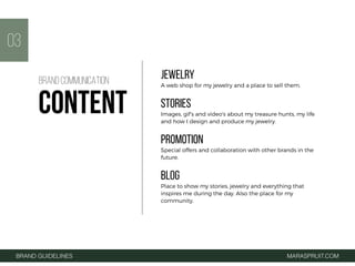 JEWELRY
A web shop for my jewelry and a place to sell them.
STORIES
Images, gif’s and video's about my treasure hunts, my life
and how I design and produce my jewelry.
PROMOTION
Special offers and collaboration with other brands in the
future.
BLOG
Place to show my stories, jewelry and everything that
inspires me during the day. Also the place for my
community.
03
BRAND GUIDELINES MARASPRUIT.COM
BRAND COMMUNICATION
CONTENT
 