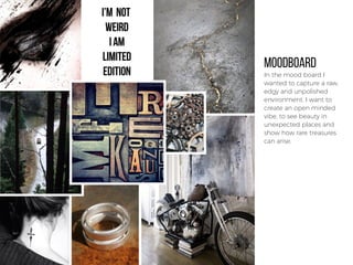 MOODBOARD
In the mood board I
wanted to capture a raw,
edgy and unpolished
environment. I want to
create an open minded
vibe, to see beauty in
unexpected places and
show how rare treasures
can arise.
 