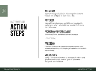 INSTAGRAM
Open an Instagram account including intro text and
website link and post at least once a day.
PINTEREST
Make a Pinterest account and different boards with
explains my ‘why’ I selected these boards. Pin 5 items
every other day.
PROMOTION/ADVERTISEMENT
Write promoplan and advertisement strategy.
LONG TERM
FACEBOOK
Open an Facebook account with more content (text/
images) and the opportunity to get more in contact with
my audience.
VIDEO’S/GIF'S
Doing a course to learn how to make small video’s and
graphics interchange formats (gifs) to upload on
Instagram and Facebook.
04
BRAND GUIDELINES MARASPRUIT.COM
LIVE YOUR BRAND
ACTION
STEPS
 