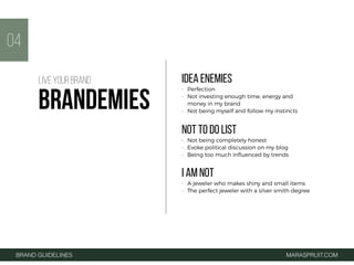 IDEA ENEMIES
• Perfection
• Not investing enough time, energy and
money in my brand
• Not being myself and follow my instincts
NOT TO DO LIST
• Not being completely honest
• Evoke political discussion on my blog
• Being too much inﬂuenced by trends
I AM NOT
• A jeweler who makes shiny and small items
• The perfect jeweler with a silver smith degree
04
BRAND GUIDELINES MARASPRUIT.COM
LIVE YOUR BRAND
BRANDEMIES
 