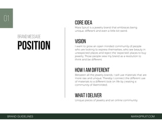 CORE IDEA
Mara Spruit is a jewelry brand that embraces being
unique, different and even a little bit weird.
VISION
I want to grow an open minded community of people
who are looking to express themselves, who see beauty in
unexpected places and reject the ‘expected’ places to buy
jewelry. Those people view my brand as a revolution to
think and be different.
HOW I AM DIFFERENT
Between all the jewelry brands, I will use materials that are
more raw and unique. Thereby I connect the different use
of materials to a different look on life by creating a
community of likeminded.
WHAT I DELIVER
Unique pieces of jewelry and an online community.
01
BRAND GUIDELINES MARASPRUIT.COM
BRAND MESSAGE
POSITION
 
