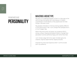 01
BRAND GUIDELINES MARASPRUIT.COM
MAVERICK ARCHETYPE
My goal is to challenge people to look in a new way at the
same things. And above all to see beauty in hidden,
unpolished or small details so they appreciate the little
things in life even more.
My greatest motivation is that by looking slightly different
to the little things in life, it can change their perspective in
a much bigger way.
When they encounter my brand, my audience FEELS:
strong, unique, inspired and determined to change their
perception and be perfectly happy with what they have.
I am: honest, edgy, feminine, open minded, genuine,
creative, original, experimental, slightly sarcastic.
Channel my inner Jack Sparrow when I communicate
with my audience.
BRAND MESSAGE
PERSONALITY
 