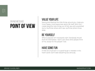 VALUE YOUR LIFE
Seeing (and feeling) the little things around you, make you
more happy, more passionate about life itself. With this I
create beautiful new things out of old, raw and unpolished
items. Stuff that others don't see, stuff that others throw
away.
BE YOURSELF
What is popular isn't necessarily right. Everybody should
think for themselves. I don't care what other people think
of me, except for the people I love.
HAVE SOME FUN
A little bit of sarcasm or a good laugh is needed in this
harsh world. Don't take everything too seriously.
01
BRAND GUIDELINES MARASPRUIT.COM
BRAND MESSAGE
POINT OF VIEW
 