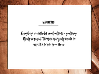 Everybody is a little bit weird and that's a good thing.
Nobody is perfect. Therefore everybody should be
respected for who he or she is.
MANIFESTO
 
