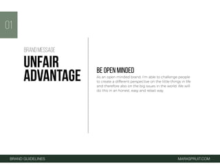 BE OPEN MINDED
As an open minded brand, I’m able to challenge people
to create a different perspective on the little things in life
and therefore also on the big issues in the world. We will
do this in an honest, easy and relaxt way.
01
BRAND GUIDELINES MARASPRUIT.COM
BRAND MESSAGE
UNFAIR
ADVANTAGE
 