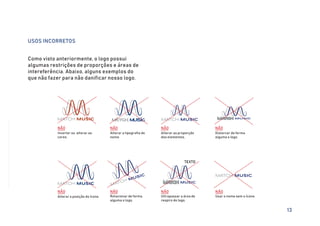 USOS INCORRETOS
Como visto anteriormente, o logo possui
algumas restrições de proporções e áreas de
intereferência. Abaixo, alguns exemplos do
que não fazer para não danificar nosso logo.
MATCH MUSIC
NÃO
Inverter ou alterar as
cores.
NÃO
Alterar a tipografia do
nome.
MATCH MUSIC MATCH MUSIC
NÃO
Alterar as proporção
dos elementos.
NÃO
Distorcer de forma
alguma o logo.
MATCH MUSIC
MATCH MUSIC
NÃO
Alterar a posição do ícone.
MATCH MUSIC
NÃO
Rotacionar de forma
alguma o logo.
MATCH MUSIC
NÃO
Ultrapassar a área de
respiro do logo.
TEXTO
MATCH MUSIC
NÃO
Usar o nome sem o ícone.
13
 